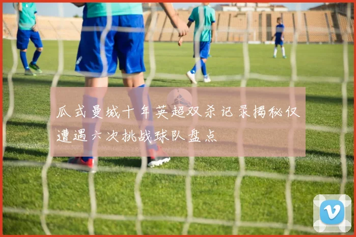 瓜式曼城十年英超双杀记录揭秘仅遭遇六次挑战球队盘点