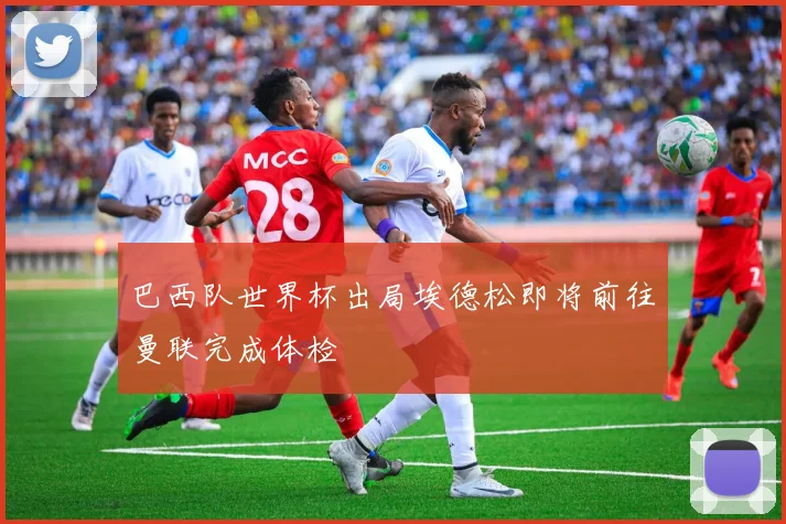 巴西队世界杯出局埃德松即将前往曼联完成体检