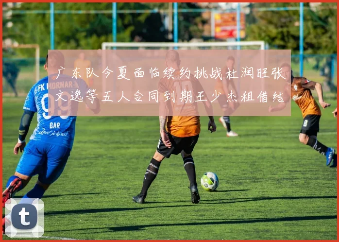 广东队今夏面临续约挑战杜润旺张文逸等五人合同到期王少杰租借结束