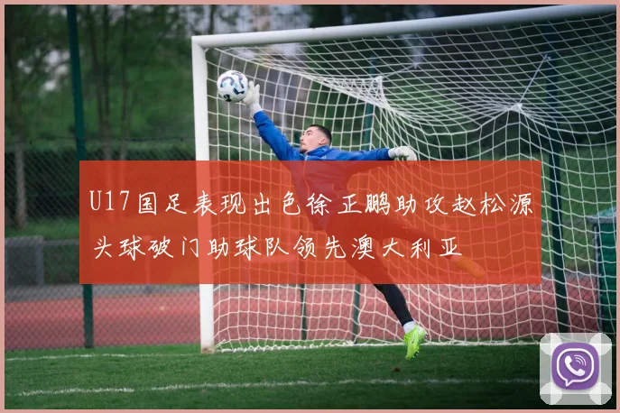 U17国足表现出色徐正鹏助攻赵松源头球破门助球队领先澳大利亚