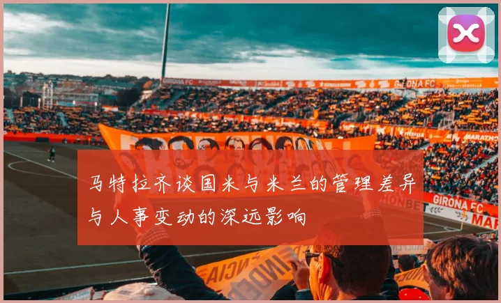 马特拉齐谈国米与米兰的管理差异与人事变动的深远影响