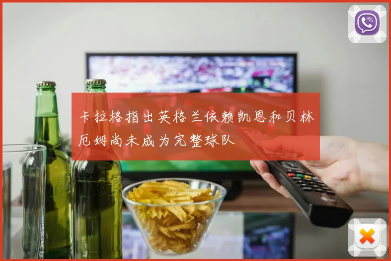 卡拉格指出英格兰依赖凯恩和贝林厄姆尚未成为完整球队