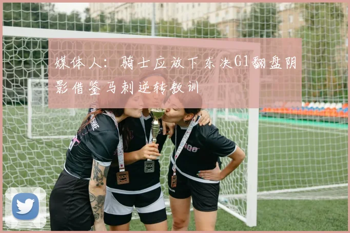媒体人：骑士应放下东决G1翻盘阴影借鉴马刺逆转教训