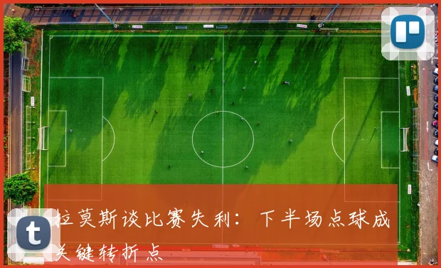 拉莫斯谈比赛失利：下半场点球成关键转折点