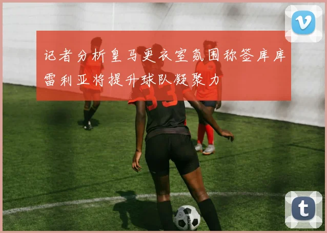 记者分析皇马更衣室氛围称签库库雷利亚将提升球队凝聚力
