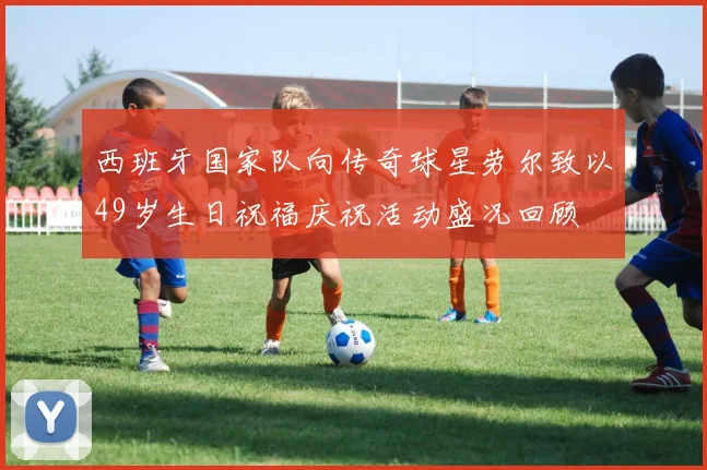 西班牙国家队向传奇球星劳尔致以49岁生日祝福庆祝活动盛况回顾