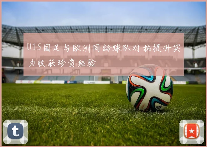 U15国足与欧洲同龄球队对抗提升实力收获珍贵经验